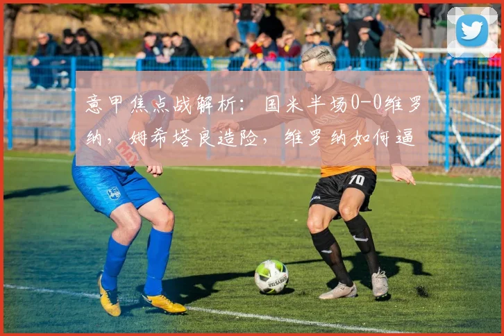 意甲焦点战解析:国米半场0-0维罗纳,姆希塔良造险,维罗纳如何逼平强敌?