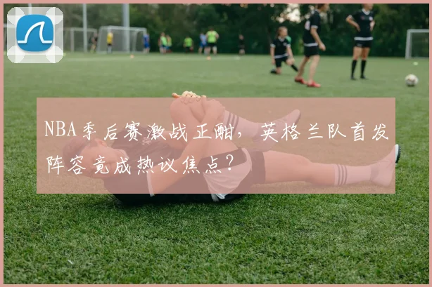 NBA季后赛激战正酣,英格兰队首发阵容竟成热议焦点?