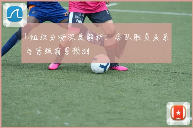L组积分榜深度解析：各队胜负关系与晋级前景预测