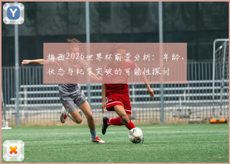 梅西2026世界杯前景分析：年龄、状态与纪录突破的可能性探讨
