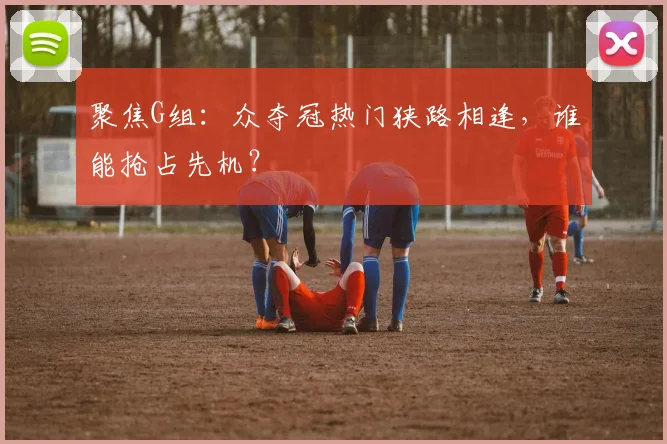 聚焦G组：众夺冠热门狭路相逢，谁能抢占先机？