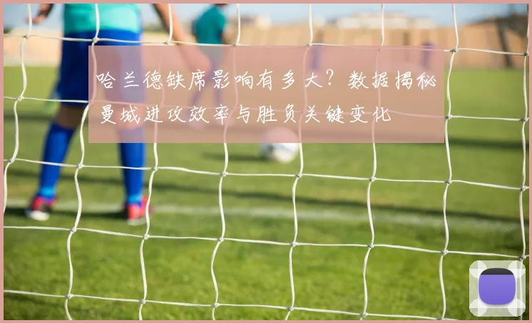哈兰德缺席影响有多大？数据揭秘曼城进攻效率与胜负关键变化
