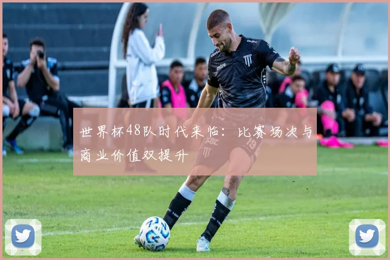 世界杯48队时代来临:比赛场次与商业价值双提升