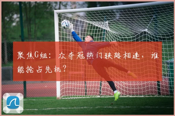 聚焦G组：众夺冠热门狭路相逢，谁能抢占先机？