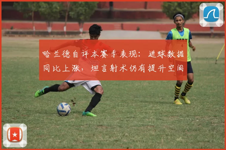 哈兰德自评本赛季表现：进球数据同比上涨，坦言射术仍有提升空间