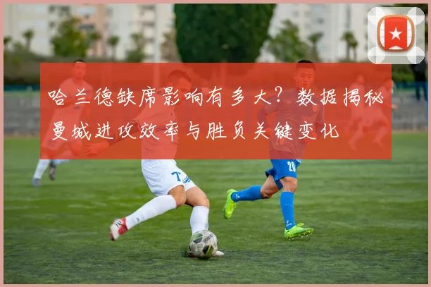哈兰德缺席影响有多大？数据揭秘曼城进攻效率与胜负关键变化