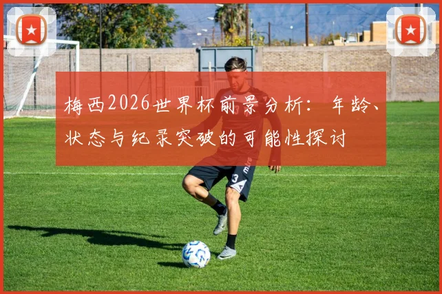 梅西2026世界杯前景分析：年龄、状态与纪录突破的可能性探讨