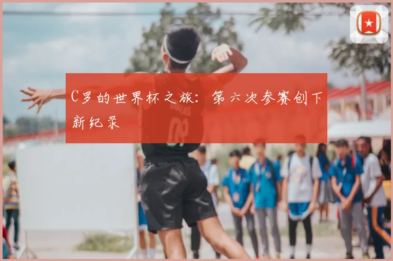 C罗的世界杯之旅:第六次参赛创下新纪录