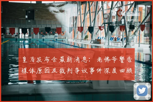 皇马发布会最新消息：老佛爷警告媒体原因及裁判争议事件深度回顾