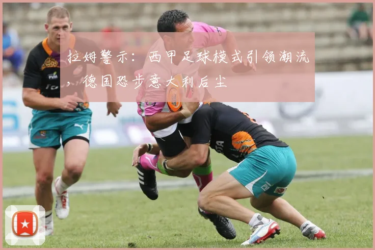 拉姆警示:西甲足球模式引领潮流,德国恐步意大利后尘