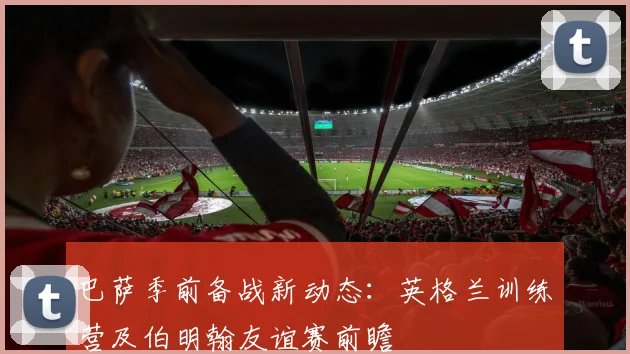 巴萨季前备战新动态：英格兰训练营及伯明翰友谊赛前瞻