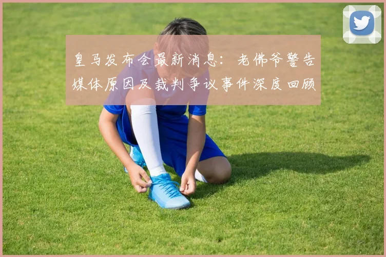 皇马发布会最新消息:老佛爷警告媒体原因及裁判争议事件深度回顾