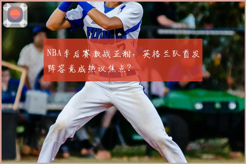 NBA季后赛激战正酣，英格兰队首发阵容竟成热议焦点？