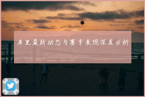 库里最新动态与赛季表现深度分析